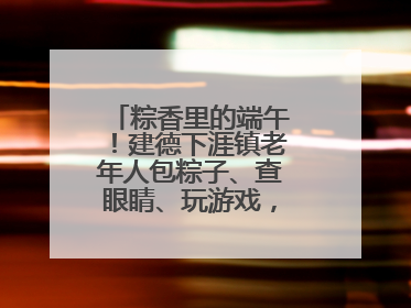 粽香里的端午！建德下涯镇老年人包粽子、查眼睛、玩游戏，幸福拉满～