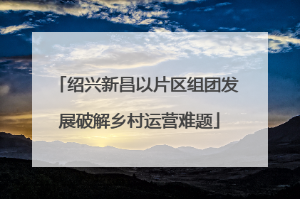绍兴新昌以片区组团发展破解乡村运营难题