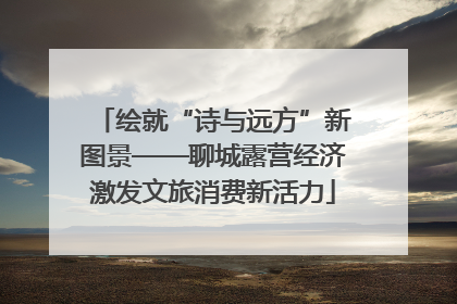 绘就“诗与远方”新图景——聊城露营经济激发文旅消费新活力