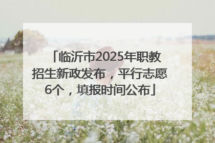 临沂市2025年职教招生新政发布，平行志愿6个，填报时间公布