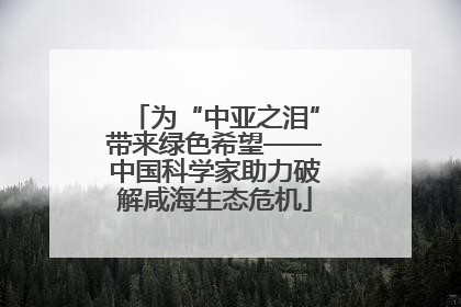 为“中亚之泪”带来绿色希望——中国科学家助力破解咸海生态危机