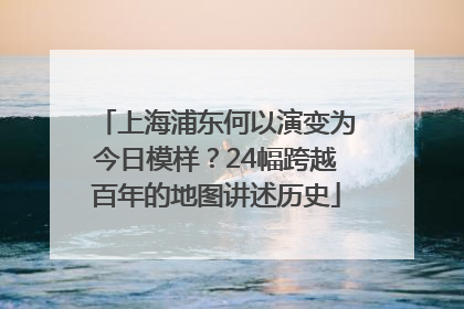 上海浦东何以演变为今日模样？24幅跨越百年的地图讲述历史