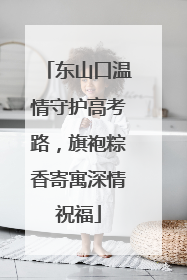 东山口温情守护高考路，旗袍粽香寄寓深情祝福