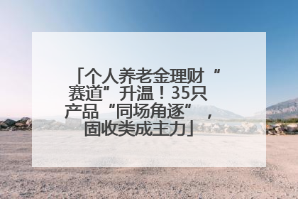 个人养老金理财“赛道”升温！35只产品“同场角逐”，固收类成主力