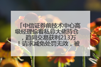 中信证券前技术中心高级经理偷看私募大佬持仓，趋同交易获利213万！请求减免处罚无效，被罚没426万