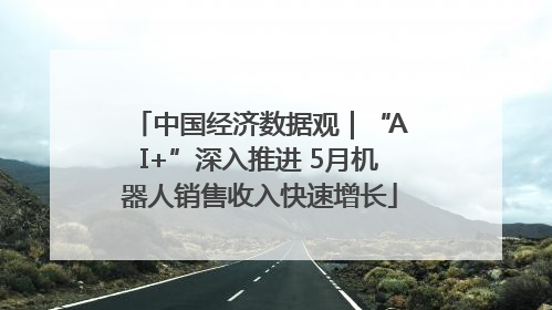 中国经济数据观｜“AI+”深入推进 5月机器人销售收入快速增长