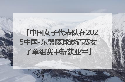 中国女子代表队在2025中国-东盟藤球邀请赛女子单组赛中斩获亚军