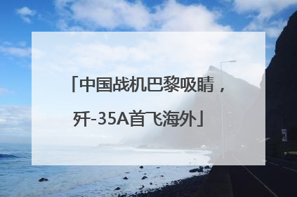 中国战机巴黎吸睛，歼-35A首飞海外