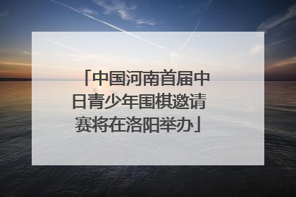 中国河南首届中日青少年围棋邀请赛将在洛阳举办