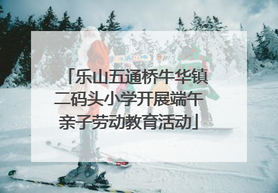 乐山五通桥牛华镇二码头小学开展端午亲子劳动教育活动
