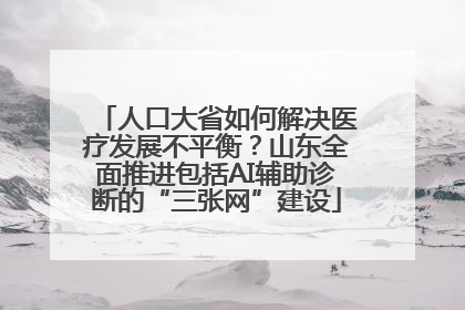 人口大省如何解决医疗发展不平衡？山东全面推进包括AI辅助诊断的“三张网”建设