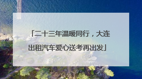 二十三年温暖同行，大连出租汽车爱心送考再出发