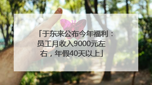 于东来公布今年福利：员工月收入9000元左右，年假40天以上