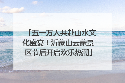 五一万人共赴山水文化盛宴！沂蒙山云蒙景区节后开启欢乐热潮