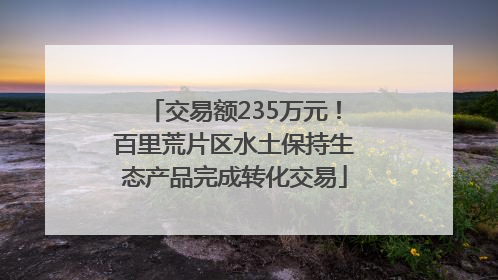 交易额235万元！百里荒片区水土保持生态产品完成转化交易
