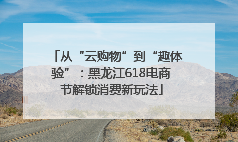 从“云购物”到“趣体验”：黑龙江618电商节解锁消费新玩法