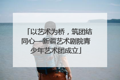 以艺术为桥，筑团结同心—新疆艺术剧院青少年艺术团成立