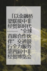 以金融桥梁联接中非经贸新时代——“全球首席合作伙伴”交通银行全力服务第四届中非经贸博览会