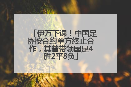 伊万下课！中国足协按合约单方终止合作，其曾带领国足4胜2平8负