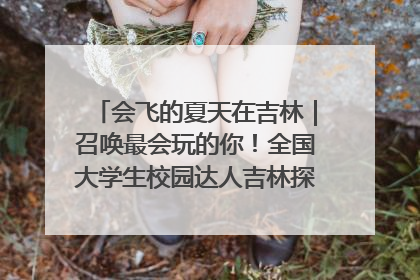 会飞的夏天在吉林｜召唤最会玩的你！全国大学生校园达人吉林探线活动招募中