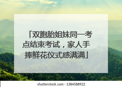 双胞胎姐妹同一考点结束考试，家人手捧鲜花仪式感满满