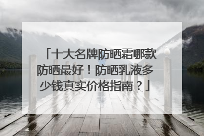 十大名牌防晒霜哪款防晒最好！防晒乳液多少钱真实价格指南？