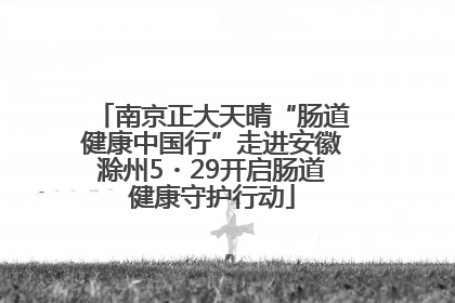 南京正大天晴“肠道健康中国行”走进安徽滁州5・29开启肠道健康守护行动
