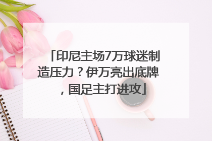 印尼主场7万球迷制造压力？伊万亮出底牌，国足主打进攻