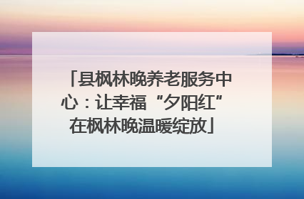 县枫林晚养老服务中心：让幸福“夕阳红”在枫林晚温暖绽放