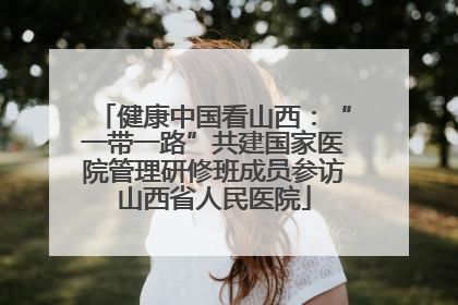健康中国看山西：“一带一路”共建国家医院管理研修班成员参访山西省人民医院
