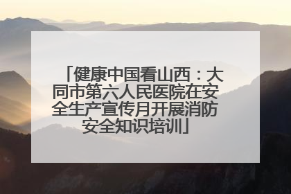 健康中国看山西：大同市第六人民医院在安全生产宣传月开展消防安全知识培训