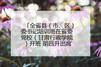 全省县（市、区）委书记培训班在省委党校（甘肃行政学院）开班 胡昌升出席开班式并讲话