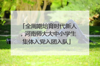 全周期培育时代新人，河南师大大中小学生集体入党入团入队