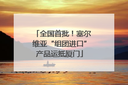 全国首批！塞尔维亚“组团进口”产品运抵厦门
