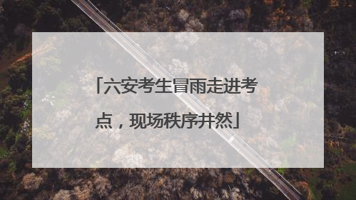 六安考生冒雨走进考点，现场秩序井然