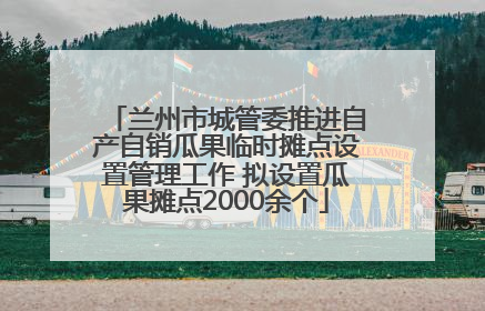 兰州市城管委推进自产自销瓜果临时摊点设置管理工作 拟设置瓜果摊点2000余个