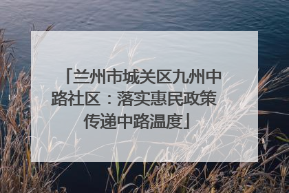 兰州市城关区九州中路社区：落实惠民政策 传递中路温度