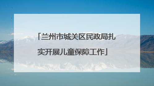 兰州市城关区民政局扎实开展儿童保障工作
