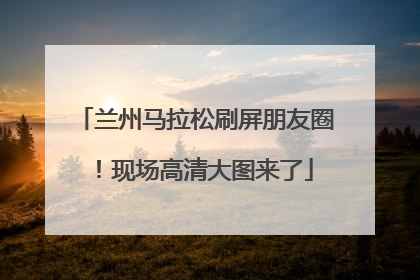 兰州马拉松刷屏朋友圈！现场高清大图来了