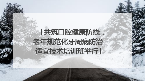 共筑口腔健康防线，老年规范化牙周病防治适宜技术培训班举行