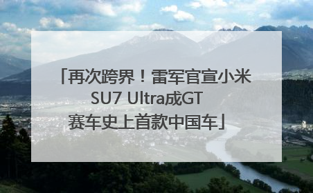 再次跨界！雷军官宣小米SU7 Ultra成GT赛车史上首款中国车