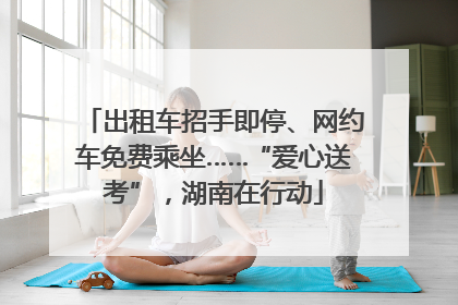 出租车招手即停、网约车免费乘坐……“爱心送考”，湖南在行动