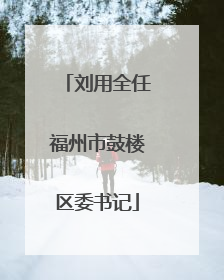刘用全任福州市鼓楼区委书记