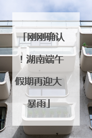 刚刚确认！湖南端午假期再迎大暴雨