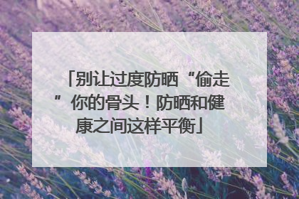 别让过度防晒“偷走”你的骨头！防晒和健康之间这样平衡