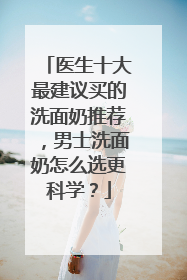医生十大最建议买的洗面奶推荐，男士洗面奶怎么选更科学？