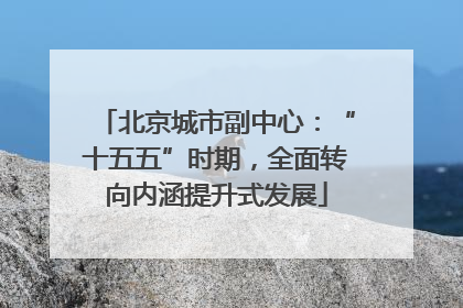 北京城市副中心：“十五五”时期，全面转向内涵提升式发展
