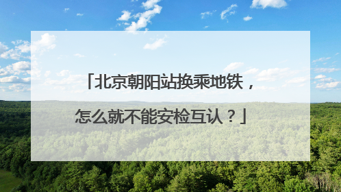 北京朝阳站换乘地铁，怎么就不能安检互认？