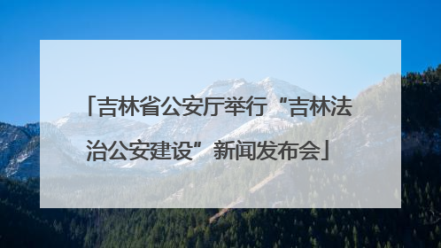 吉林省公安厅举行“吉林法治公安建设”新闻发布会