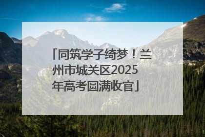 同筑学子绮梦！兰州市城关区2025年高考圆满收官